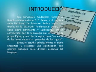 INTRODUCCIÓN
          Sus principales fundadores fueron el
filósofo estadounidense C. S. Peirce y el lingüista
suizo Ferdinand de Saussure. Ambos basan sus
teorías en la distinción fundamental dentro del
signo entre significante y significado,). Peirce
consideraba que la semiología era la base de la
propia lógica, y describe la lógica como “la ciencia
de las leyes necesarias generales de los signos”.
          Saussure estudia principalmente el signo
lingüístico y establece una clasificación que
permite distinguir entre diversos aspectos del
lenguaje.
 