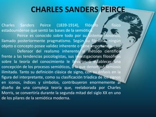 CHARLES SANDERS PEIRCE
Charles Sanders Peirce (1839-1914), filósofo y físico
estadounidense que sentó las bases de la semiótica.
          Peirce es conocido sobre todo por su sistema filosófico,
llamado posteriormente pragmatismo. Según su filosofía, ningún
objeto o concepto posee validez inherente o tiene importancia.
          Defensor del realismo inherente al método científico
frente a las tendencias psicologistas, sus investigaciones filosóficas
sobre la teoría del conocimiento le llevaron a establecer una
concepción de los procesos semióticos, a la que denominó semiosis
ilimitada. Tanto su definición clásica de signo, con su énfasis en la
figura del interpretante, como su clasificación tríadica de los signos
en iconos, índices y símbolos, contribuyeron enormemente al
diseño de una compleja teoría que, reelaborada por Charles
Morris, se convertiría durante la segunda mitad del siglo XX en uno
de los pilares de la semiótica moderna.
 