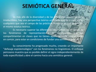 SEMIÓTICA GENERAL
         Va más allá de la diversidad y de las diferencias aparentemente
irreductibles, hay una perspectiva teórica unificante que da a cada signo,
cualquiera que sea el campo de las prácticas humanas al cual se vincula,
el mismo estatus teórico.
         Es necesario superar las diferencias observables en el campo de
los fenómenos de representación y de significación, que los
compartimentan en clases que no tienen aparentemente ningún punto
en común, para estar en condiciones de fundar una semiótica general.

         Su conocimiento ha progresado mucho, creando un importante
"defasaje espistemológico" con los fenómenos no lingüísticos. El enfoque
peirceano muestra que es posible definir el signo independientemente de
toda especificidad y abre el camino hacia una semiótica general.
 