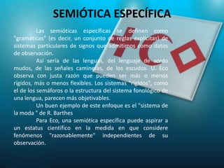 SEMIÓTICA ESPECÍFICA
          Las semióticas específicas se definen como
"gramáticas" (es decir, un conjunto de reglas explícitas) de
sistemas particulares de signos que admitimos como datos
de observación.
          Así sería de las lenguas, del lenguaje de sordo
mudos, de las señales camineras, de los escudos. U. Eco
observa con justa razón que pueden ser más o menos
rígidos, más o menos flexibles. Los sistemas "rígidos", como
el de los semáforos o la estructura del sistema fonológico de
una lengua, parecen más objetivables.
          Un buen ejemplo de este enfoque es el "sistema de
la moda " de R. Barthes
          Para Eco, una semiótica específica puede aspirar a
un estatus científico en la medida en que considere
fenómenos "razonablemente" independientes de su
observación.
 