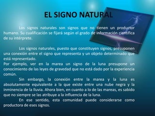 EL SIGNO NATURAL
         Los signos naturales son signos que no tienen un productor
humano. Su cualificación se fijará según el grado de información científica
de su intérprete.

         Los signos naturales, puesto que constituyen signos, presuponen
una conexión entre el signo que representa y un objeto determinado que
está representado.
Por ejemplo, ver en la marea un signo de la luna presupone un
conocimiento de las leyes de gravedad que no está dado por la experiencia
común.
         Sin embargo, la conexión entre la marea y la luna es
absolutamente equivalente a la que existe entre una nube negra y la
inminencia de la lluvia. Ahora bien, en cuanto a lo de las mareas, es sabido
que no siempre se las atribuye a la influencia de la luna.
         En ese sentido, esta comunidad puede considerarse como
productora de eses signos.
 