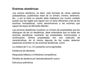 Enzimas alostéricas
una enzima alostérica, es decir, está formada de varias cadenas
polipeptídicas, pudiéndose tratar de un dímero, trímero, tetrámero,
etc., y por lo tanto su estudio debe realizarse con mucho cuidado
puesto que las reglas que siguen son un tanto diferentes a las de las
enzimas michaelianas, como denominamos a las enzimas que
siguen las leyes de Michaelis Menten.
Las enzimas alostéricas muestran un número de propiedades que las
distinguen de las no alostéricas, debe entenderse que no todas las
enzimas alostéricas mostrarán las propiedades mencionadas a
continuación. Dichas propiedades son una colección de
características, de al menos algunas de las cuales deberían
esperarse encontrar en las enzimas alostéricas, como:
La cinética de V vs. [ S ] presenta curva sigmoidea
Existencia de efectores
Respuesta bifásica a inhibidores competitivos
Pérdida de alostería por desnaturalización sueva
Estructura polimérica
 