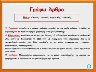 Τίτλος: σύντομος, σχετικός, περιεκτικός, ελκυστικός
Γράφω Άρθρο
➱ Πρόλογος Αναφέρεται η αφορμή –επίκαιρο γεγονός- με την οποία γράφεται το άρθρο και
παρουσιάζεται το θέμα του άρθρου (πρόλογος επαγωγικός συνήθως).
➱ Κύριο μέρος Αναλύονται οι πλευρές του θέματος. Ο αρθρογράφος παραθέτει το αποδεικτικό
υλικό ώστε να διασαφηνίσει τη θέση του, να τεκμηριώσει τους ισχυρισμούς του ή να
ανασκευάσει/αντικρούσει μια θέση (απόδειξη με τη χρήση επιχειρημάτων, τεκμηρίων,
διαπιστώσεων, παραδειγμάτων).
Ρηματικό πρόσωπο γ’ ενικού/πληθυντικού (και α’ ενικού/πληθυντικού σε σχολικό έντυπο). Γλώσσα-Ύφος ανάλογα
με το έντυπο.
➱ Επίλογος Παρουσιάζεται συμπυκνωμένα, με τη μορφή συμπεράσματος, το πόρισμα του
αρθρογράφου ή διατυπώνεται μια γενικού χαρακτήρα πρόταση.
AliceCosto
 