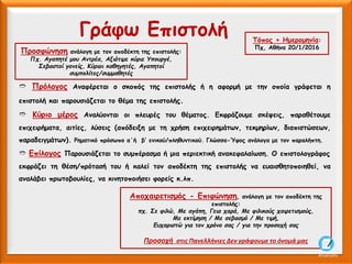 Τόπος + Ημερομηνία:
Πχ, Αθήνα 20/1/2016
Προσφώνηση ανάλογη με τον αποδέκτη της επιστολής:
Πχ. Αγαπητέ μου Αντρέα, Αξιότιμε κύριε Υπουργέ,
Σεβαστοί γονείς, Κύριοι καθηγητές, Αγαπητοί
συμπολίτες/συμμαθητές
Αποχαιρετισμός - Επιφώνηση, ανάλογη με τον αποδέκτη της
επιστολής:
πχ. Σε φιλώ, Με αγάπη, Γεια χαρά, Με φιλικούς χαιρετισμούς,
Με εκτίμηση / Με σεβασμό / Με τιμή,
Ευχαριστώ για τον χρόνο σας / για την προσοχή σας
Προσοχή στις Πανελλήνιες Δεν γράφουμε το όνομά μας
Γράφω Επιστολή
➱ Πρόλογος Αναφέρεται ο σκοπός της επιστολής ή η αφορμή με την οποία γράφεται η
επιστολή και παρουσιάζεται το θέμα της επιστολής.
➱ Κύριο μέρος Αναλύονται οι πλευρές του θέματος. Εκφράζουμε σκέψεις, παραθέτουμε
επιχειρήματα, αιτίες, λύσεις (απόδειξη με τη χρήση επιχειρημάτων, τεκμηρίων, διαπιστώσεων,
παραδειγμάτων). Ρηματικό πρόσωπο α΄ή β’ ενικού/πληθυντικού. Γλώσσα-Ύφος ανάλογα με τον παραλήπτη.
➱ Επίλογος Παρουσιάζεται το συμπέρασμα ή μια περιεκτική ανακεφαλαίωση. Ο επιστολογράφος
εκφράζει τη θέση/πρότασή του ή καλεί τον αποδέκτη της επιστολής να ευαισθητοποιηθεί, να
αναλάβει πρωτοβουλίες, να κινητοποιήσει φορείς κ.λπ.
AliceCosto
 
