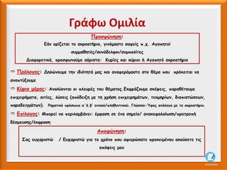 ➱ Πρόλογος: Δηλώνουμε την ιδιότητά μας και αναφερόμαστε στο θέμα που πρόκειται να
αναπτύξουμε
➱ Κύριο μέρος: Αναλύονται οι πλευρές του θέματος.Εκφράζουμε σκέψεις, παραθέτουμε
επιχειρήματα, αιτίες, λύσεις (απόδειξη με τη χρήση επιχειρημάτων, τεκμηρίων, διαπιστώσεων,
παραδειγμάτων). Ρηματικό πρόσωπο α΄ή β’ ενικού/πληθυντικού. Γλώσσα-Ύφος ανάλογα με το ακροατήριο.
➱ Επίλογος: Μπορεί να περιλαμβάνει: έμφαση σε ένα σημείο/ ανακεφαλαίωση/προτροπή
δέσμευσης/έκφραση
Προσφώνηση:
Εάν ορίζεται το ακροατήριο, γινόμαστε σαφείς π.χ. Αγαπητοί
συμμαθητές/συνάδελφοι/συμπολίτες
Διαφορετικά, προσφωνούμε αόριστα: Κυρίες και κύριοι ή Αγαπητό ακροατήριο
Γράφω Ομιλία
Αποφώνηση:
Σας ευχαριστώ / Ευχαριστώ για το χρόνο που αφιερώσατε προκειμένου ακούσετε τις
απόψεις μου
AliceCosto
 