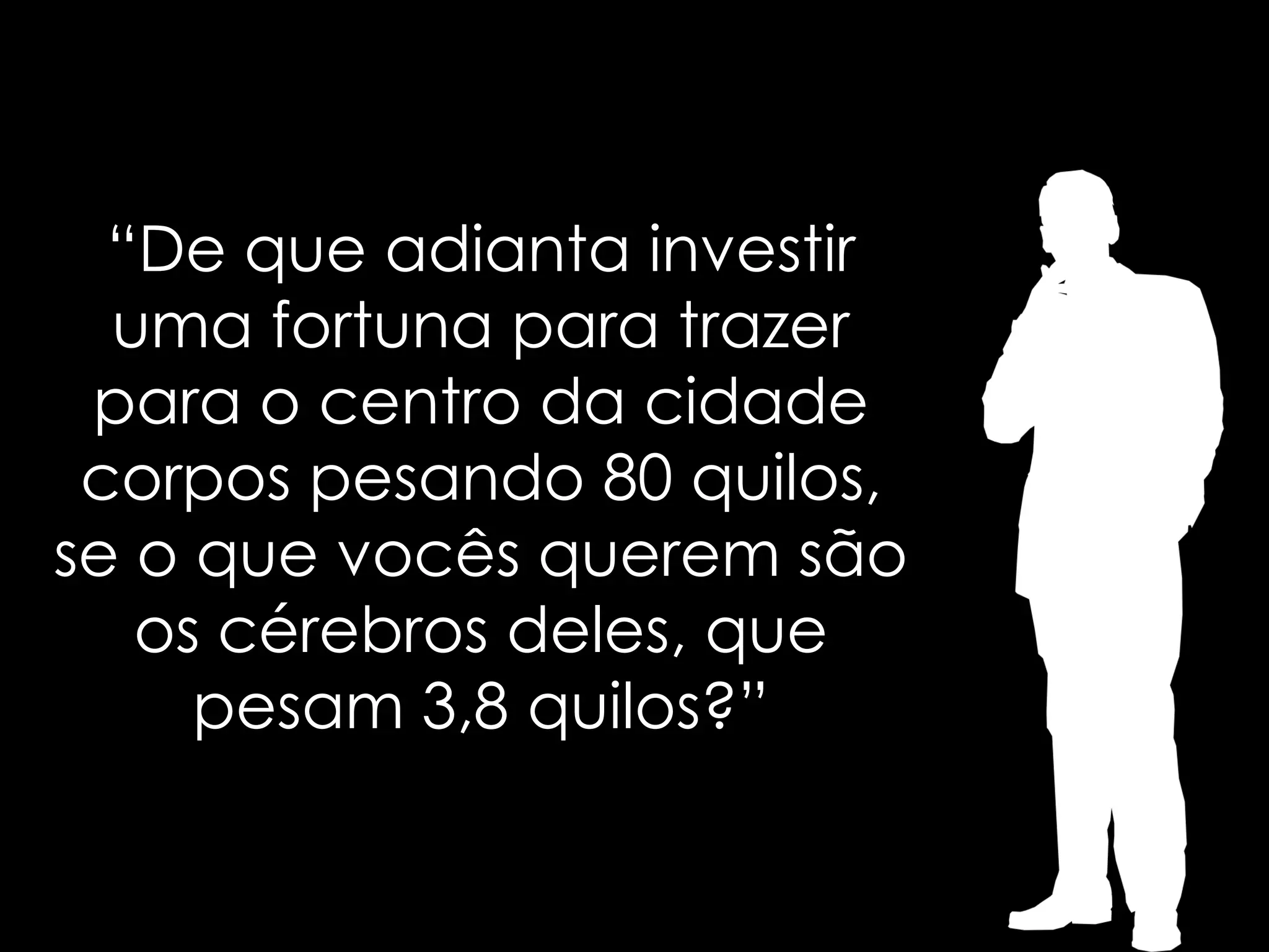 “De que adianta investir
  uma fortuna para trazer
 para o centro da cidade
 corpos pesando 80 quilos,
se o que vocês querem são
   os cérebros deles, que
     pesam 3,8 quilos?”
 