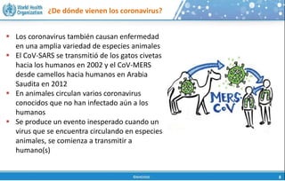 ¿De dónde vienen los coronavirus?
 Los coronavirus también causan enfermedad
en una amplia variedad de especies animales
 El CoV-SARS se transmitió de los gatos civetas
hacia los humanos en 2002 y el CoV-MERS
desde camellos hacia humanos en Arabia
Saudita en 2012
 En animales circulan varios coronavirus
conocidos que no han infectado aún a los
humanos
 Se produce un evento inesperado cuando un
virus que se encuentra circulando en especies
animales, se comienza a transmitir a
humano(s)
 