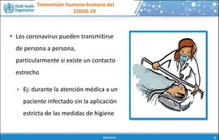 Transmisión humano-humano del
COVID-19
 Los coronavirus pueden transmitirse
de persona a persona,
particularmente si existe un contacto
estrecho
 Ej: durante la atención médica a un
paciente infectado sin la aplicación
estricta de las medidas de higiene
 