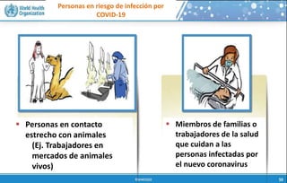 Personas en riesgo de infección por
COVID-19
 Personas en contacto
estrecho con animales
(Ej. Trabajadores en
mercados de animales
vivos)
 Miembros de familias o
trabajadores de la salud
que cuidan a las
personas infectadas por
el nuevo coronavirus
 