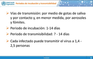Periodos de incubación y transmisibilidad
 Personas en contacto
estrecho con animales
(Ej. Trabajadores en
mercados de animales
vivos)
 Miembros de familias o
trabajadores de la salud
que cuidan a las
personas infectadas por
el nuevo coronavirus
 Vías de transmisión: por medio de gotas de saliva
y por contacto y, en menor medida, por aerosoles
y fómites.
 Periodo de incubación: 1-14 días
 Periodo de transmisibilidad: ? - 14 días
 Cada infectado puede transmitir el virus a 1,4 -
2,5 personas
 