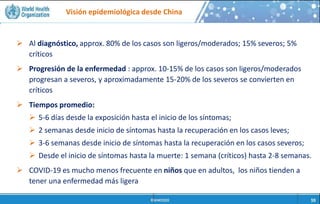 Visión epidemiológica desde China
 Personas en contacto
estrecho con animales
(Ej. Trabajadores en
mercados de animales
vivos)
 Miembros de familias o
trabajadores de la salud
que cuidan a las
personas infectadas por
el nuevo coronavirus
 Al diagnóstico, approx. 80% de los casos son ligeros/moderados; 15% severos; 5%
críticos
 Progresión de la enfermedad : approx. 10-15% de los casos son ligeros/moderados
progresan a severos, y aproximadamente 15-20% de los severos se convierten en
críticos
 Tiempos promedio:
 5-6 días desde la exposición hasta el inicio de los síntomas;
 2 semanas desde inicio de síntomas hasta la recuperación en los casos leves;
 3-6 semanas desde inicio de síntomas hasta la recuperación en los casos severos;
 Desde el inicio de síntomas hasta la muerte: 1 semana (críticos) hasta 2-8 semanas.
 COVID-19 es mucho menos frecuente en niños que en adultos, los niños tienden a
tener una enfermedad más ligera
 