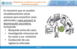 Después que se confirme un caso de un virus
respiratorio emergente
Es necesario que se sucedan
simultáneamente varias
acciones para encontrar casos
adicionales y para prevenir la
diseminación secundaria,
incluyendo:
 Búsqueda activa de casos
 Investigación minuciosa de
los casos y sus contactos
 Conducción de una
vigilancia reforzada
 