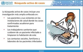 Búsqueda activa de casos
La búsqueda activa de casos incluye una
investigación más amplia enfocada en:
 Los pacientes y sus visitantes en las
instalaciones de salud donde los casos
confirmados acudieron para
tratamiento
 Los trabajadores sanitarios que
cuidaron de un paciente infectado o
limpiaron la habitación de este
 Los contactos sociales, familiares y
laborales de los pacientes infectados
 