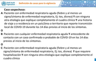 Definición de casos para la vigilancia
Caso sospechoso:
A: Paciente con enfermedad respiratoria aguda (fiebre y al menos un
signo/síntoma de enfermedad respiratoria, Ej: tos, disnea) Y con ninguna
otra etiología que explique completamente el cuadro clínico Y una historia
de viaje a o residencia en un país/área o territorio que reporte transmisión
local de COVID-19 durante los 14 días previos al inicio de los síntomas.
O
B: Paciente con cualquier enfermedad respiratoria aguda Y antecedente de
contacto con un caso confirmado o probable de COVID-19 en los 14 días
previos al inicio de los síntomas.
O
C: Paciente con enfermedad respiratoria aguda (fiebre y al menos un
signo/síntoma de enfermedad respiratoria, Ej: tos, disnea) Y que requiere
hospitalización Y con ninguna otra etiología que explique completamente el
cuadro clínico
 