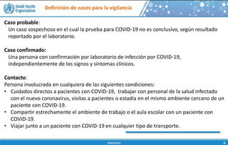 Definición de casos para la vigilancia
Caso probable:
Un caso sospechoso en el cual la prueba para COVID-19 no es conclusivo, según resultado
reportado por el laboratorio.
Caso confirmado:
Una persona con confirmación por laboratorio de infección por COVID-19,
independientemente de los signos y síntomas clínicos.
Contacto:
Persona involucrada en cualquiera de las siguientes condiciones:
• Cuidados directos a pacientes con COVID-19, trabajar con personal de la salud infectado
con el nuevo coronavirus, visitas a pacientes o estadía en el mismo ambiente cercano de un
paciente con COVID-19.
• Compartir estrechamente el ambiente de trabajo o el aula escolar con un paciente con
COVID-19.
• Viajar junto a un paciente con COVID-19 en cualquier tipo de transporte.
 
