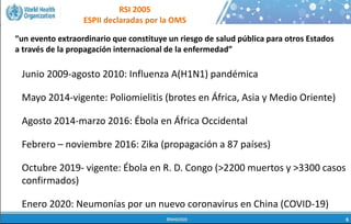 RSI 2005
ESPII declaradas por la OMS
 La salud humana, la salud animal y el estado de
los ecosistemas, están ligados inseparablemente
 70-80% de las enfermedades infecciosas
emergentes y re-emergentes se conoce que son
de origen zoonótico* (pueden transmitirse entre
animales y humanos)
 El crecimiento de la población, el cambio
climático, el incremento de la urbanización, los
viajes internacionales y la migración incrementan
todos el riesgo de emergencia y diseminación de
los patógenos respiratorios
Junio 2009-agosto 2010: Influenza A(H1N1) pandémica
Mayo 2014-vigente: Poliomielitis (brotes en África, Asia y Medio Oriente)
Agosto 2014-marzo 2016: Ébola en África Occidental
Febrero – noviembre 2016: Zika (propagación a 87 países)
Octubre 2019- vigente: Ébola en R. D. Congo (>2200 muertos y >3300 casos
confirmados)
Enero 2020: Neumonías por un nuevo coronavirus en China (COVID-19)
“un evento extraordinario que constituye un riesgo de salud pública para otros Estados
a través de la propagación internacional de la enfermedad”
 