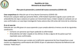 República de Cuba
Ministerio de Salud Pública
Plan para la prevención y control del nuevo coronavirus (COVID-19)
Caso sospechoso de infección por el virus Nuevo Coronavirus (COVID-19):
Persona de cualquier edad que presente fiebre, enfermedad respiratoria aguda y que cuente con
antecedentes de viaje o estancia en países con transmisión local, o haber estado en contacto con un
caso confirmado o un caso bajo investigación hasta catorce días (14) antes del inicio de los síntomas.
O en el caso de:
Fallecido por una IRA grave sin causa aparente y que cumpla además al menos una de las siguientes
condiciones:
 Contacto con personas que hayan padecido la enfermedad.
 Antecedentes de haber viajado en los últimos 15 días a alguno de los países que han
reportado casos confirmados.
Caso confirmado: Persona que cumpla con la definición operacional de Caso Sospechoso y que
cuente con diagnóstico confirmatorio del COVID-19 por el Laboratorio Nacional de Referencia del
Instituto “Pedro Kourí”.
 