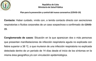 Contacto: Haber cuidado, vivido con, o tenido contacto directo con secreciones
respiratorias o fluidos corporales de un caso sospechoso o confirmado de COVID-
19.
Conglomerado de casos: Situación en la que aparezcan dos o más personas
que presentan manifestaciones de infección respiratoria aguda no explicada con
fiebre superior a 38 °C, o que murieron de una infección respiratoria no explicada
detectada dentro de un período de 14 días desde el inicio de los síntomas en la
misma área geográfica y/o con vinculación epidemiológica.
República de Cuba
Ministerio de Salud Pública
Plan para la prevención y control del nuevo coronavirus (COVID-19)
 