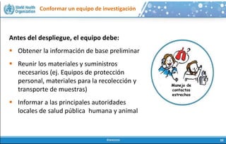 Conformar un equipo de investigación
Antes del despliegue, el equipo debe:
 Obtener la información de base preliminar
 Reunir los materiales y suministros
necesarios (ej. Equipos de protección
personal, materiales para la recolección y
transporte de muestras)
 Informar a las principales autoridades
locales de salud pública humana y animal
Manejo de
contactos
estrechos
 
