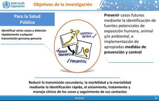 Objetivos de la investigación
Para la Salud
Pública
Identificar otros casos y detectar
rápidamente cualquier
transmisión persona-persona
Prevenir casos futuros
mediante la identificación de
fuentes potenciales de
exposición humana, animal
y/o ambiental, e
implementación de
apropiadas medidas de
prevención y control
Reducir la transmisión secundaria, la morbilidad y la mortalidad
mediante la identificación rápida, el aislamiento, tratamiento y
manejo clínico de los casos y seguimiento de sus contactos
 