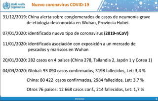 Nuevo coronavirus COVID-19
 La salud humana, la salud animal y el estado de
los ecosistemas, están ligados inseparablemente
 70-80% de las enfermedades infecciosas
emergentes y re-emergentes se conoce que son
de origen zoonótico* (pueden transmitirse entre
animales y humanos)
 El crecimiento de la población, el cambio
climático, el incremento de la urbanización, los
viajes internacionales y la migración incrementan
todos el riesgo de emergencia y diseminación de
los patógenos respiratorios
31/12/2019: China alerta sobre conglomerados de casos de neumonía grave
de etiología desconocida en Wuhan, Provincia Hubei.
07/01/2020: identificado nuevo tipo de coronavirus (2019-nCoV)
11/01/2020: identificada asociación con exposición a un mercado de
pescados y mariscos en Wuhan
20/01/2020: 282 casos en 4 países (China 278, Tailandia 2, Japón 1 y Corea 1)
04/03/2020: Global: 93 090 casos confirmados, 3198 fallecidos, Let: 3,4 %
China: 80 422 casos confirmados, 2984 fallecidos, Let: 3,7 %
Otros 76 países: 12 668 casos conf., 214 fallecidos, Let: 1,7 %
 