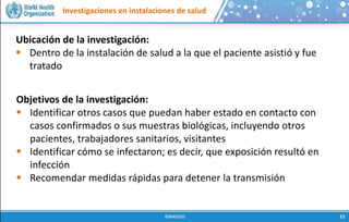 Investigaciones en instalaciones de salud
Ubicación de la investigación:
 Dentro de la instalación de salud a la que el paciente asistió y fue
tratado
Objetivos de la investigación:
 Identificar otros casos que puedan haber estado en contacto con
casos confirmados o sus muestras biológicas, incluyendo otros
pacientes, trabajadores sanitarios, visitantes
 Identificar cómo se infectaron; es decir, que exposición resultó en
infección
 Recomendar medidas rápidas para detener la transmisión
 