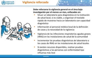 Vigilancia reforzada
Debe reforzarse la vigilancia general en el área bajo
investigación por al menos un mes, enfocados en:
 Situar un laboratorio para diagnóstico en la institución
de salud local, si es viable, u organizar el traslado
rápido de muestras hacia un laboratorio con capacidad
diagnóstica
 Información al personal médico local de la definición
de casos y la necesidad de la vigilancia
 Vigilancia de las infecciones respiratorias agudas graves
(IRAG) en las instalaciones de salud de la comunidad
 Incrementar las pruebas diagnósticas de laboratorio a
los casos de IRAG en las instalaciones de salud locales
 Si existen recursos disponibles, realizar pruebas
diagnósticas a las personas con enfermedad tipo
influenza más leve
 