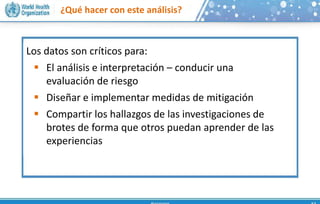 ¿Qué hacer con este análisis?
Los datos son críticos para:
 El análisis e interpretación – conducir una
evaluación de riesgo
 Diseñar e implementar medidas de mitigación
 Compartir los hallazgos de las investigaciones de
brotes de forma que otros puedan aprender de las
experiencias
 