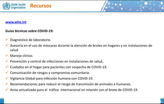 Recursos
Coronavirus
www.who.int
Guías técnicas sobre COVID-19:
 Diagnóstico de laboratorio.
 Asesoría en el uso de máscaras durante la atención de brotes en hogares y en instalaciones de
salud
 Manejo clínico.
 Prevención y control de infecciones en instalaciones de salud,.
 Cuidados en el hogar para pacientes con sospecha de COVID-19.
 Comunicación de riesgos y compromiso comunitario.
 Vigilancia Global para infección humana con COVID-19.
 Recomendaciones para reducir el riesgo de transmisión de animales a humanos.
 Aviso actualizado para el tráfico internacional en relación con el brote de COVID-19.
 