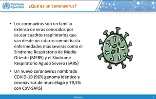 ¿Qué es un coronavirus?
• Los coronavirus son un familia
extensa de virus conocidos por
causar cuadros respiratorios que
van desde un catarro común hasta
enfermedades más severas como el
Síndrome Respiratorio de Medio
Oriente (MERS) y el Síndrome
Respiratorio Agudo Severo (SARS)
• Un nuevo coronavirus nombrado
COVID-19 (96% genoma idéntico a
coronavirus de murciélago y 79,5%
con CoV-SARS)
 
