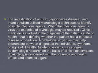 ►   The investigation of anthrax ,legionnaires disease , and
    infant botulism utilized microbiologic techniques to identify
    possible infectious agents . When the infectious agent is
    virus the expertise of a virologist may be required . Clinical
    medicine is involved in the diagnosis of the patients state of
    health , that is defining whether the patient has a particular
    disease or condition. A pathologist expertise may help
    differentiate between diagnosed the individuals symptoms
    or signs of ill health .Astute physicians may suggest
    epidemiologic research on the basis of clinical observations
    .Toxicology is concerned with the presence and health
    effects and chemical agents.
 
