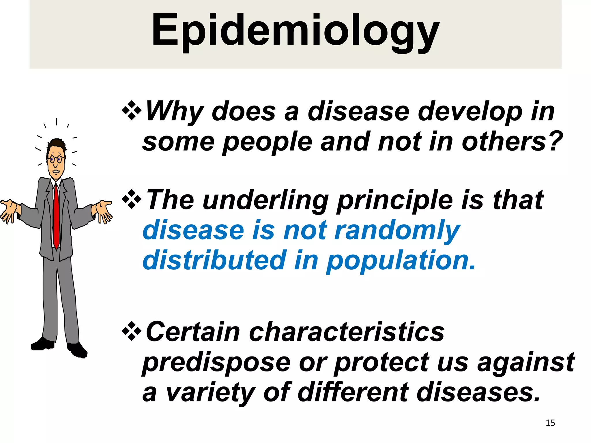 Epidemiology
Why does a disease develop in
some people and not in others?
The underling principle is that
disease is not randomly
distributed in population.
Certain characteristics
predispose or protect us against
a variety of different diseases.
15
 