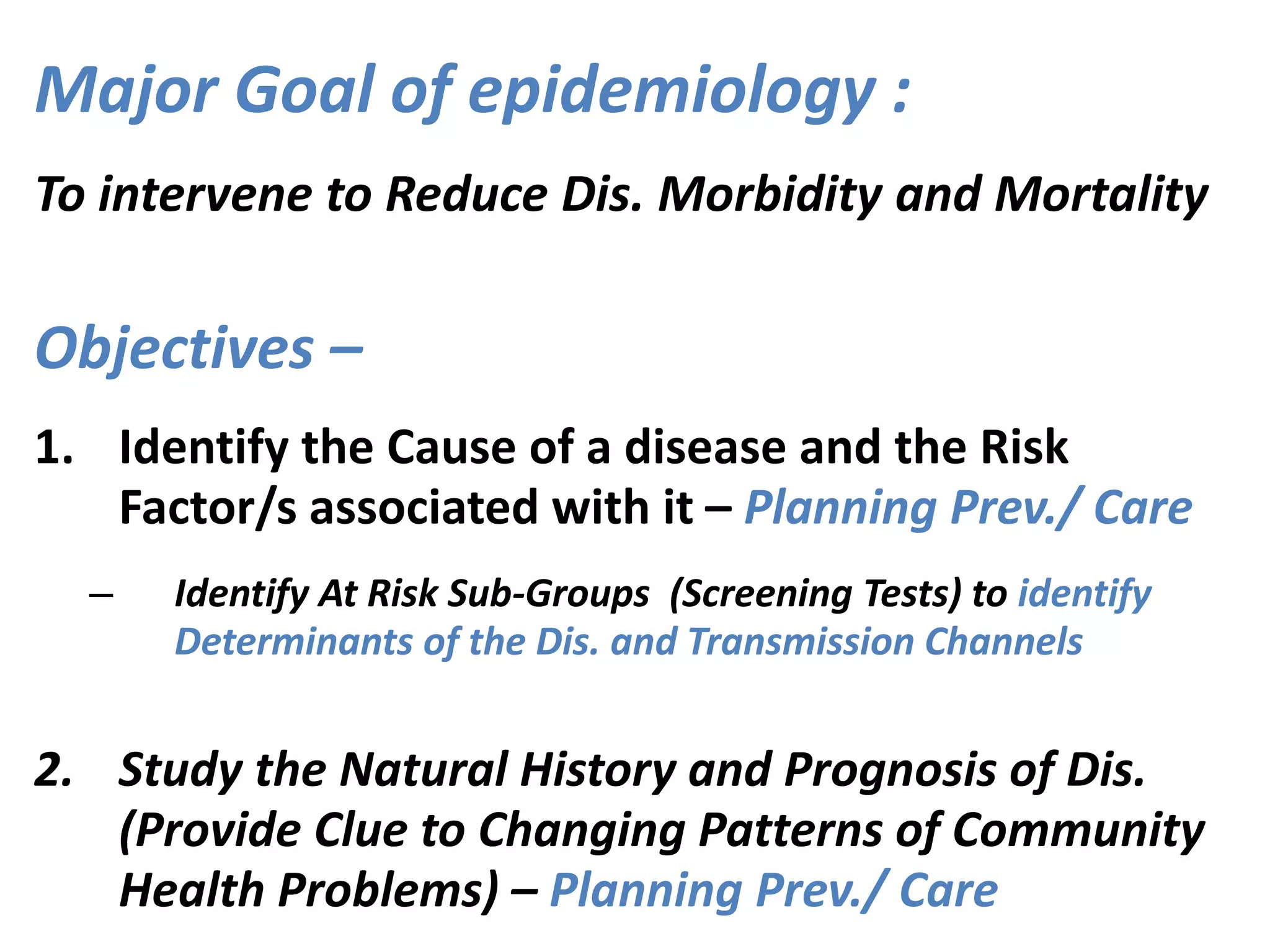 Major Goal of epidemiology :
To intervene to Reduce Dis. Morbidity and Mortality
Objectives –
1. Identify the Cause of a disease and the Risk
Factor/s associated with it – Planning Prev./ Care
– Identify At Risk Sub-Groups (Screening Tests) to identify
Determinants of the Dis. and Transmission Channels
2. Study the Natural History and Prognosis of Dis.
(Provide Clue to Changing Patterns of Community
Health Problems) – Planning Prev./ Care
 