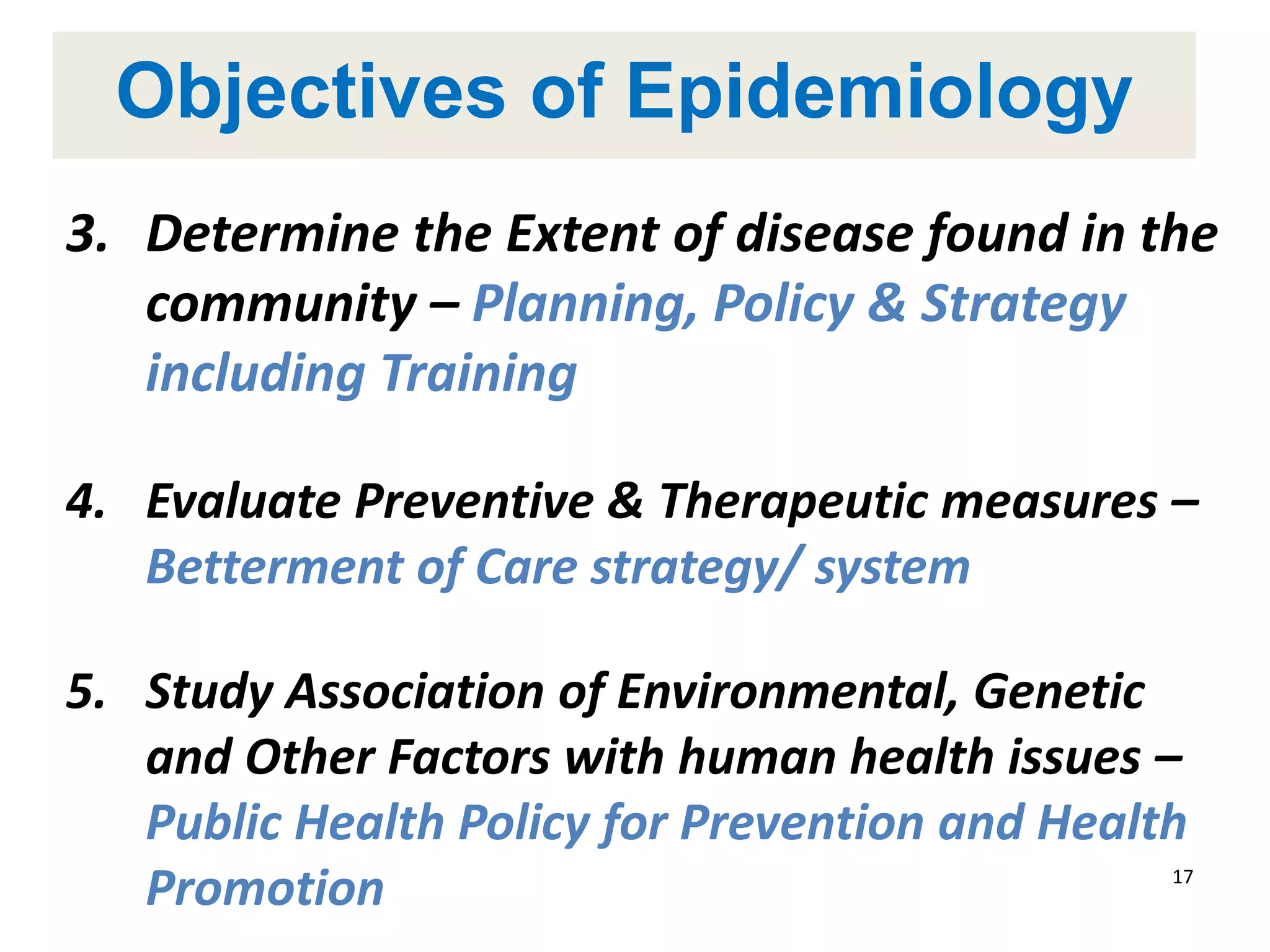Objectives of Epidemiology
3. Determine the Extent of disease found in the
community – Planning, Policy & Strategy
including Training
4. Evaluate Preventive & Therapeutic measures –
Betterment of Care strategy/ system
5. Study Association of Environmental, Genetic
and Other Factors with human health issues –
Public Health Policy for Prevention and Health
Promotion 17
 