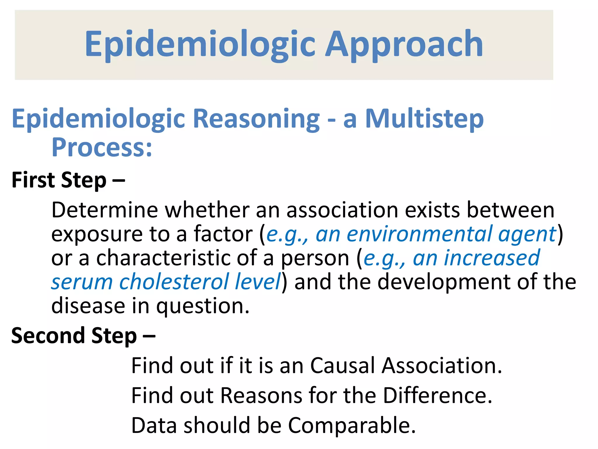 Epidemiologic Approach
Epidemiologic Reasoning - a Multistep
Process:
First Step –
Determine whether an association exists between
exposure to a factor (e.g., an environmental agent)
or a characteristic of a person (e.g., an increased
serum cholesterol level) and the development of the
disease in question.
Second Step –
Find out if it is an Causal Association.
Find out Reasons for the Difference.
Data should be Comparable.
 