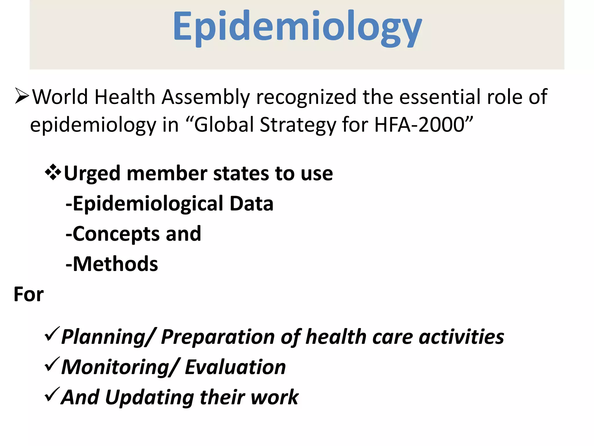 Epidemiology
World Health Assembly recognized the essential role of
epidemiology in “Global Strategy for HFA-2000”
Urged member states to use
-Epidemiological Data
-Concepts and
-Methods
For
Planning/ Preparation of health care activities
Monitoring/ Evaluation
And Updating their work
 