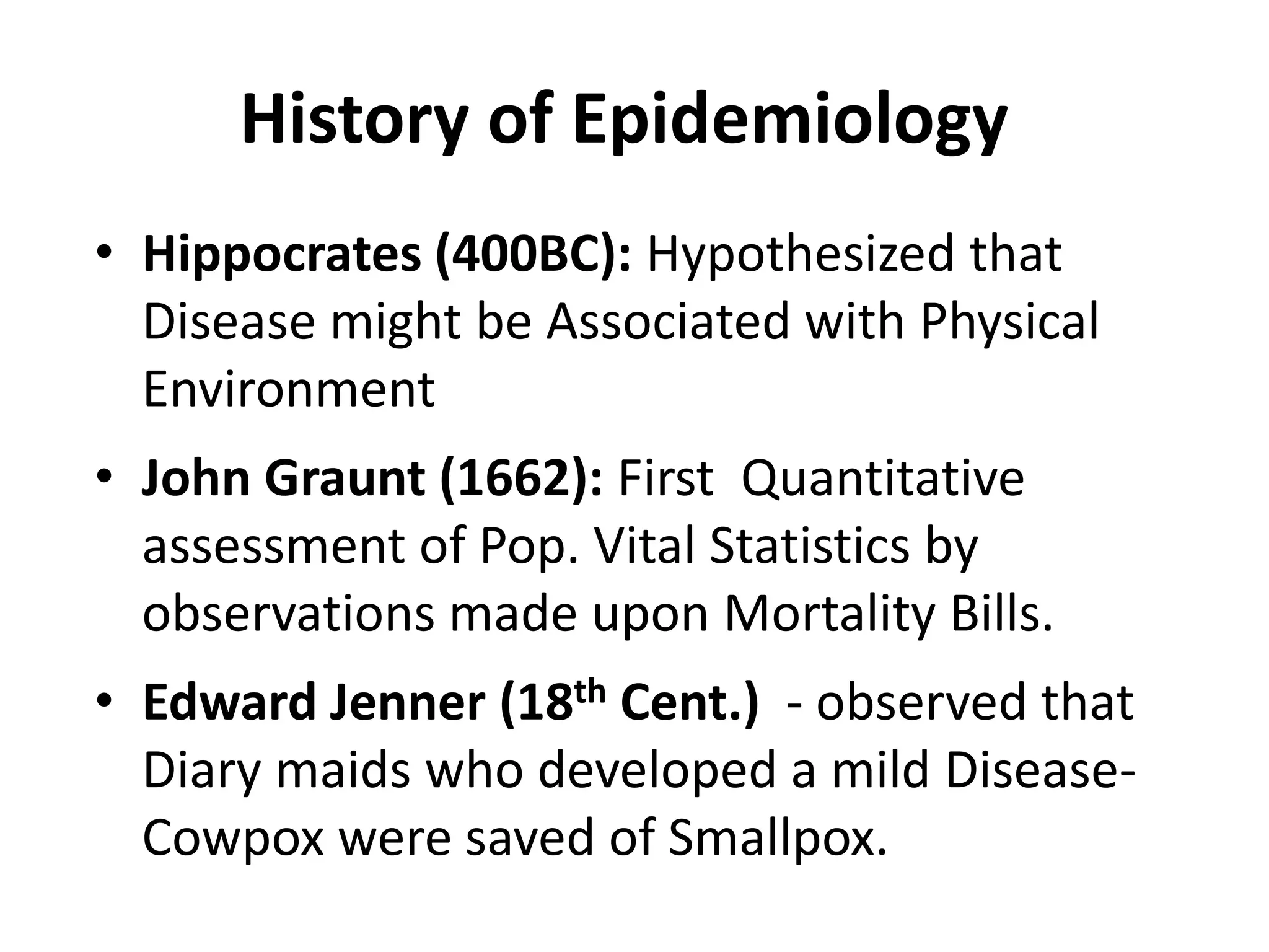History of Epidemiology
• Hippocrates (400BC): Hypothesized that
Disease might be Associated with Physical
Environment
• John Graunt (1662): First Quantitative
assessment of Pop. Vital Statistics by
observations made upon Mortality Bills.
• Edward Jenner (18th Cent.) - observed that
Diary maids who developed a mild Disease-
Cowpox were saved of Smallpox.
 
