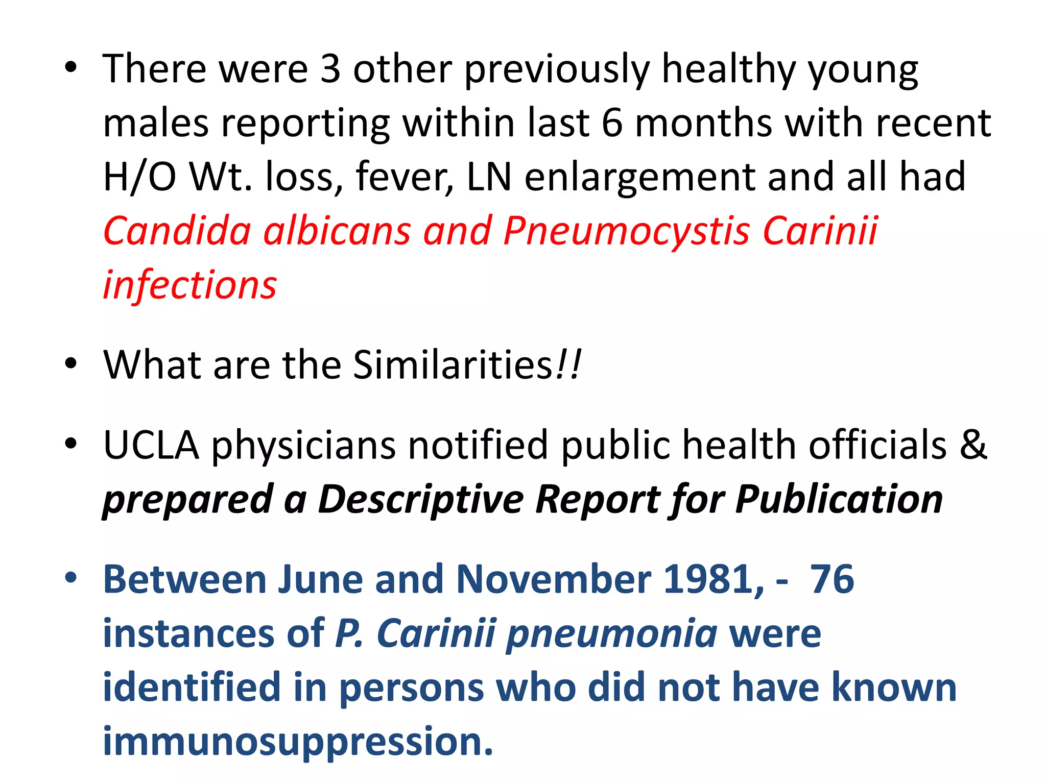 • There were 3 other previously healthy young
males reporting within last 6 months with recent
H/O Wt. loss, fever, LN enlargement and all had
Candida albicans and Pneumocystis Carinii
infections
• What are the Similarities!!
• UCLA physicians notified public health officials &
prepared a Descriptive Report for Publication
• Between June and November 1981, - 76
instances of P. Carinii pneumonia were
identified in persons who did not have known
immunosuppression.
 