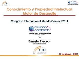 Conocimiento y Propiedad Intelectual:
        Motor de Desarrollo

  Congreso Internacional Mundo Contact 2011




                        por

              Ernesto Piedras
                 epiedras@epiedras.net




                                         17 de Mayo, 2011
 