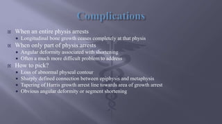  When an entire physis arrests
 Longitudinal bone growth ceases completely at that physis
 When only part of physis arrests
 Angular deformity associated with shortening
 Often a much more difficult problem to address
 How to pick?
 Loss of abnormal physeal contour
 Sharply defined connection between epiphysis and metaphysis
 Tapering of Harris growth arrest line towards area of growth arrest
 Obvious angular deformity or segment shortening
 
