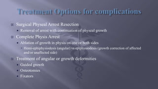  Surgical Physeal Arrest Resection
 Removal of arrest with continuation of physeal growth
 Complete Physis Arrest
 Ablation of growth in physis on one or both sides
 Hemi-ephiphysiodesis (angular) vs epiphysiodesis (growth correction of affected
and/or unaffected side)
 Treatment of angular or growth deformities
 Guided growth
 Osteotomies
 Fixators
 