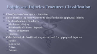  Classification of any injury is important
 Salter-Harris is the most widely used classification for epiphyseal injuries
 The classification is based on:-
 Mechanism of injury
 Relationship of # line to the physis
 Method of treatment
 Prognosis
 Other historical classification systems used for epiphyseal injuries
 Poland
 Bergenfeldt
 Aitken
 Peterson
 
