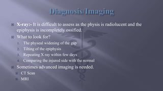  X-ray:- It is difficult to assess as the physis is radiolucent and the
epiphysis is incompletely ossified.
 What to look for?
1. The physeal widening of the gap
2. Tilting of the epiphysis
3. Repeating X ray within few days
4. Comparing the injured side with the normal
 Sometimes advanced imaging is needed.
 CT Scan
 MRI
 