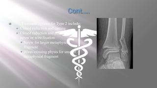  Treatment options for Type 2 include:
• Closed reduction and casting
• Closed reduction and percutaneous
screw or wire fixation
 Screw for larger metaphyseal
fragment
 Wires crossing physis for smaller
metaphyseal fragment
 
