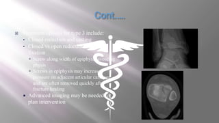 Treatment options for type 3 include:
• Closed reduction and casting
• Closed vs open reduction, screw
fixation
 Screw along width of epiphysis avoiding
physis
 Screws in epiphysis may increase
pressure on adjacent articular cartilage
and are often removed quickly after
fracture healing
 Advanced imaging may be needed to
plan intervention
 