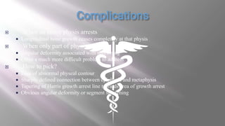  When an entire physis arrests
 Longitudinal bone growth ceases completely at that physis
 When only part of physis arrests
 Angular deformity associated with shortening
 Often a much more difficult problem to address
 How to pick?
 Loss of abnormal physeal contour
 Sharply defined connection between epiphysis and metaphysis
 Tapering of Harris growth arrest line towards area of growth arrest
 Obvious angular deformity or segment shortening
 