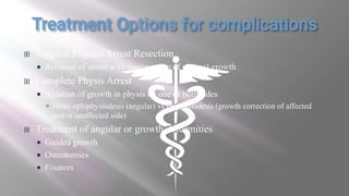  Surgical Physeal Arrest Resection
 Removal of arrest with continuation of physeal growth
 Complete Physis Arrest
 Ablation of growth in physis on one or both sides
 Hemi-ephiphysiodesis (angular) vs epiphysiodesis (growth correction of affected
and/or unaffected side)
 Treatment of angular or growth deformities
 Guided growth
 Osteotomies
 Fixators
 