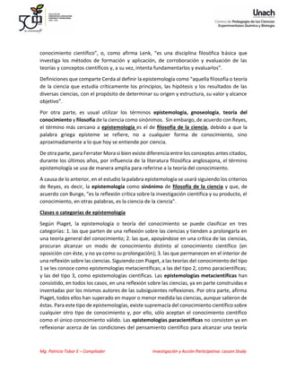 Mg. Patricio Tobar E – Compilador Investigación y Acción Participativa: Lesson Study
conocimiento científico”, o, como afirma Lenk, “es una disciplina filosófica básica que
investiga los métodos de formación y aplicación, de corroboración y evaluación de las
teorías y conceptos científicos y, a su vez, intenta fundamentarlos y evaluarlos”.
Definiciones que comparte Cerda al definir la epistemología como “aquella filosofía o teoría
de la ciencia que estudia críticamente los principios, las hipótesis y los resultados de las
diversas ciencias, con el propósito de determinar su origen y estructura, su valor y alcance
objetivo”.
Por otra parte, es usual utilizar los términos epistemología, gnoseología, teoría del
conocimiento y filosofía de la ciencia como sinónimos. Sin embargo, de acuerdo con Reyes,
el término más cercano a epistemología es el de filosofía de la ciencia, debido a que la
palabra griega episteme se refiere, no a cualquier forma de conocimiento, sino
aproximadamente a lo que hoy se entiende por ciencia.
De otra parte, para Ferrater Mora si bien existe diferencia entre los conceptos antes citados,
durante los últimos años, por influencia de la literatura filosófica anglosajona, el término
epistemología se usa de manera amplia para referirse a la teoría del conocimiento.
A causa de lo anterior, en el estudio la palabra epistemología se usará siguiendo los criterios
de Reyes, es decir, la epistemología como sinónimo de filosofía de la ciencia y que, de
acuerdo con Bunge, “es la reflexión crítica sobre la investigación científica y su producto, el
conocimiento, en otras palabras, es la ciencia de la ciencia”.
Clases o categorías de epistemología
Según Piaget, la epistemología o teoría del conocimiento se puede clasificar en tres
categorías: 1. las que parten de una reflexión sobre las ciencias y tienden a prolongarla en
una teoría general del conocimiento; 2. las que, apoyándose en una crítica de las ciencias,
procuran alcanzar un modo de conocimiento distinto al conocimiento científico (en
oposición con éste, y no ya como su prolongación); 3. las que permanecen en el interior de
una reflexión sobre las ciencias. Siguiendo con Piaget, a las teorías del conocimiento del tipo
1 se les conoce como epistemologías metacientíficas; a las del tipo 2, como paracientíficas;
y las del tipo 3, como epistemologías científicas. Las epistemologías metacientíficas han
consistido, en todos los casos, en una reflexión sobre las ciencias, ya en parte construidas e
inventadas por los mismos autores de las subsiguientes reflexiones. Por otra parte, afirma
Piaget, todos ellos han superado en mayor o menor medida las ciencias, aunque salieron de
éstas. Para este tipo de epistemologías, existe supremacía del conocimiento científico sobre
cualquier otro tipo de conocimiento y, por ello, sólo aceptan el conocimiento científico
como el único conocimiento válido. Las epistemologías paracientíficas no consisten ya en
reflexionar acerca de las condiciones del pensamiento científico para alcanzar una teoría
 