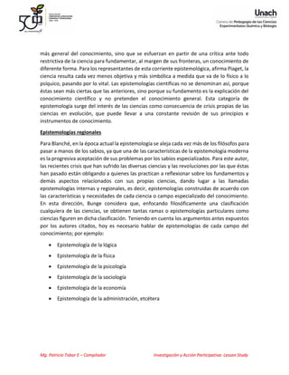 Mg. Patricio Tobar E – Compilador Investigación y Acción Participativa: Lesson Study
más general del conocimiento, sino que se esfuerzan en partir de una crítica ante todo
restrictiva de la ciencia para fundamentar, al margen de sus fronteras, un conocimiento de
diferente forma. Para los representantes de esta corriente epistemológica, afirma Piaget, la
ciencia resulta cada vez menos objetiva y más simbólica a medida que va de lo físico a lo
psíquico, pasando por lo vital. Las epistemologías científicas no se denominan así, porque
éstas sean más ciertas que las anteriores, sino porque su fundamento es la explicación del
conocimiento científico y no pretenden el conocimiento general. Esta categoría de
epistemología surge del interés de las ciencias como consecuencia de crisis propias de las
ciencias en evolución, que puede llevar a una constante revisión de sus principios e
instrumentos de conocimiento.
Epistemologías regionales
Para Blanché, en la época actual la epistemología se aleja cada vez más de los filósofos para
pasar a manos de los sabios, ya que una de las características de la epistemología moderna
es la progresiva aceptación de sus problemas por los sabios especializados. Para este autor,
las recientes crisis que han sufrido las diversas ciencias y las revoluciones por las que éstas
han pasado están obligando a quienes las practican a reflexionar sobre los fundamentos y
demás aspectos relacionados con sus propias ciencias, dando lugar a las llamadas
epistemologías internas y regionales, es decir, epistemologías construidas de acuerdo con
las características y necesidades de cada ciencia o campo especializado del conocimiento.
En esta dirección, Bunge considera que, enfocando filosóficamente una clasificación
cualquiera de las ciencias, se obtienen tantas ramas o epistemologías particulares como
ciencias figuren en dicha clasificación. Teniendo en cuenta los argumentos antes expuestos
por los autores citados, hoy es necesario hablar de epistemologías de cada campo del
conocimiento; por ejemplo:
• Epistemología de la lógica
• Epistemología de la física
• Epistemología de la psicología
• Epistemología de la sociología
• Epistemología de la economía
• Epistemología de la administración, etcétera
 