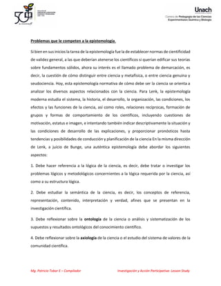 Mg. Patricio Tobar E – Compilador Investigación y Acción Participativa: Lesson Study
Problemas que le competen a la epistemología.
Si bien en sus inicios la tarea de la epistemología fue la de establecer normas de cientificidad
de validez general, a las que deberían atenerse los científicos si querían edificar sus teorías
sobre fundamentos sólidos, ahora su interés es el llamado problema de demarcación, es
decir, la cuestión de cómo distinguir entre ciencia y metafísica, o entre ciencia genuina y
seudociencia. Hoy, esta epistemología normativa de cómo debe ser la ciencia se orienta a
analizar los diversos aspectos relacionados con la ciencia. Para Lenk, la epistemología
moderna estudia el sistema, la historia, el desarrollo, la organización, las condiciones, los
efectos y las funciones de la ciencia, así como roles, relaciones recíprocas, formación de
grupos y formas de comportamiento de los científicos, incluyendo cuestiones de
motivación, estatus e imagen, e intentando también indicar descriptivamente la situación y
las condiciones de desarrollo de las explicaciones, y proporcionar pronósticos hasta
tendencias y posibilidades de conducción y planificación de la ciencia En la misma dirección
de Lenk, a juicio de Bunge, una auténtica epistemología debe abordar los siguientes
aspectos:
1. Debe hacer referencia a la lógica de la ciencia, es decir, debe tratar o investigar los
problemas lógicos y metodológicos concernientes a la lógica requerida por la ciencia, así
como a su estructura lógica.
2. Debe estudiar la semántica de la ciencia, es decir, los conceptos de referencia,
representación, contenido, interpretación y verdad, afines que se presentan en la
investigación científica.
3. Debe reflexionar sobre la ontología de la ciencia o análisis y sistematización de los
supuestos y resultados ontológicos del conocimiento científico.
4. Debe reflexionar sobre la axiología de la ciencia o el estudio del sistema de valores de la
comunidad científica.
 